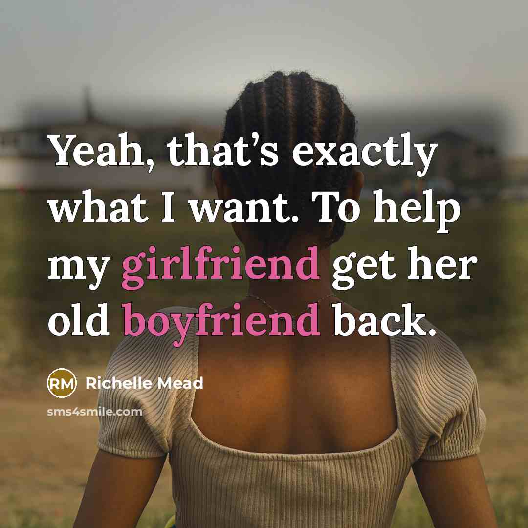 “Yeah, that’s exactly what I want. To help my girlfriend get her old boyfriend back.” quote by Richelle Mead