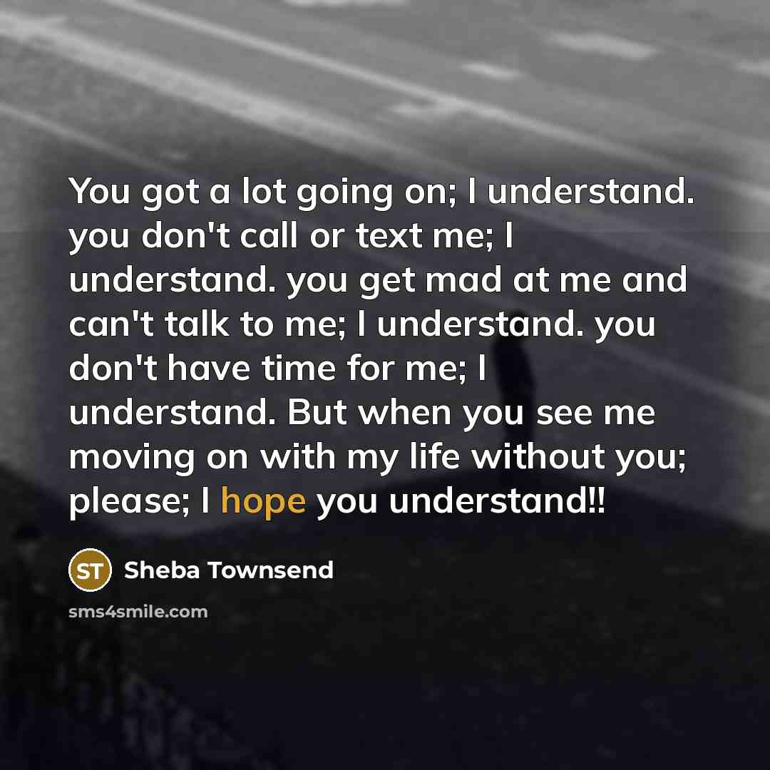 “You got a lot going on; I understand. you don't call or text me; I understand. you get mad at me and can't talk to me; I understand. you don't have time for me; I understand. But when you see me moving on with my life without you; please; I hope you understand!!” quote by Sheba Townsend