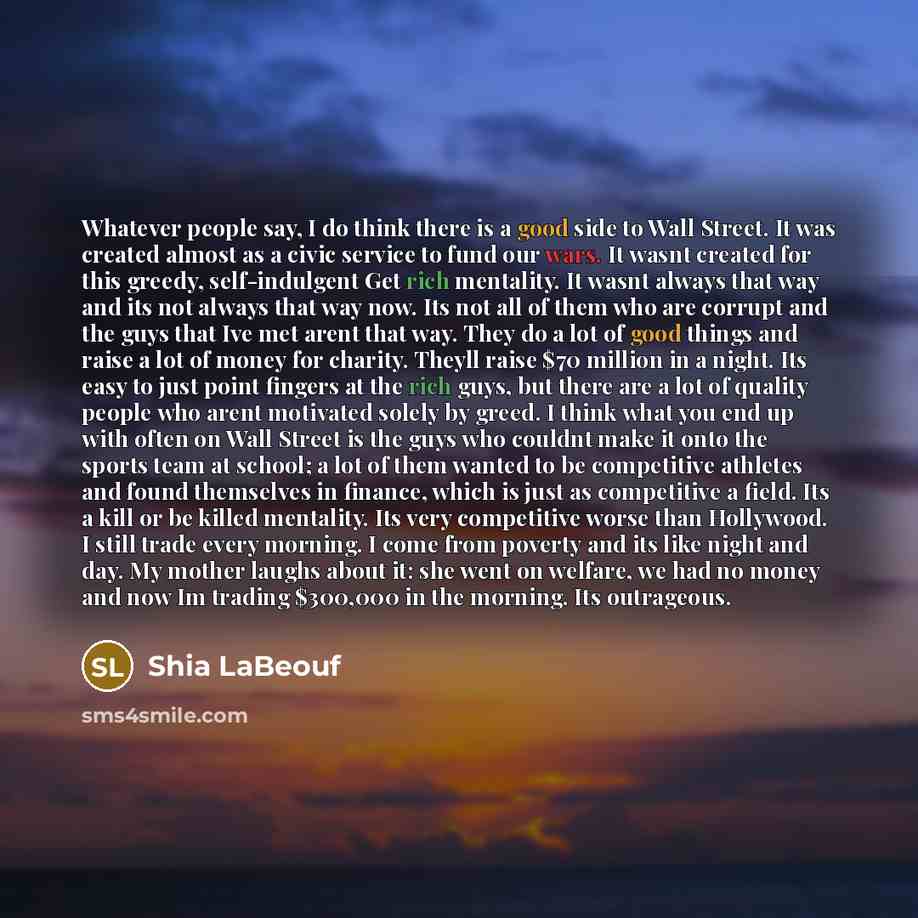 “Whatever people say, I do think there is a good side to Wall Street. It was created almost as a civic service to fund our wars. It wasnt created for this greedy, self-indulgent Get rich mentality. It wasnt always that way and its not always that way now. Its not all of them who are corrupt and the…” quote by Shia Labeouf