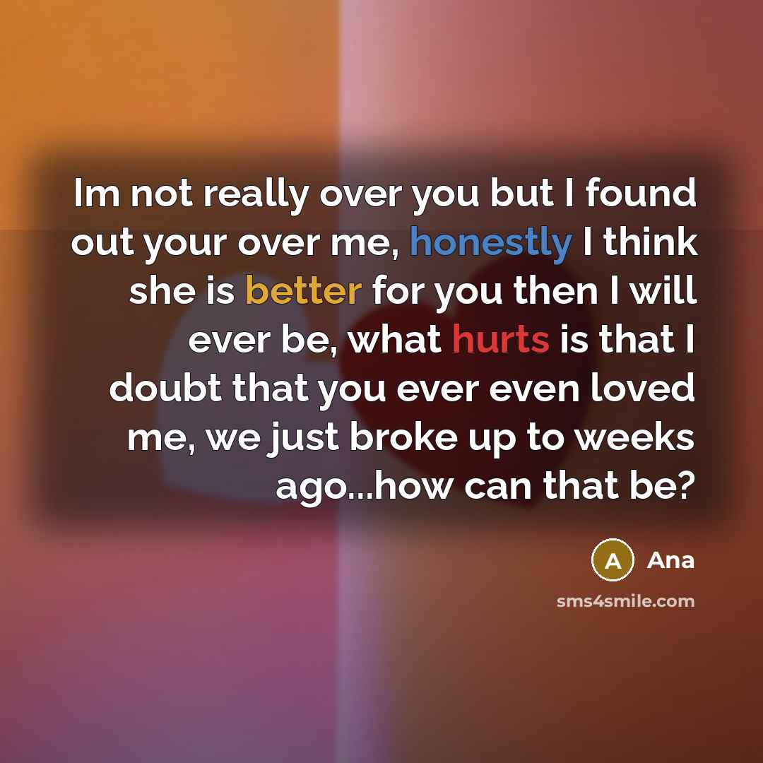 “Im not really over you but I found out your over me, honestly I think she is better for you then I will ever be, what hurts is that I doubt that you ever even loved me, we just broke up to weeks ago...how can that be?” quote by Ana