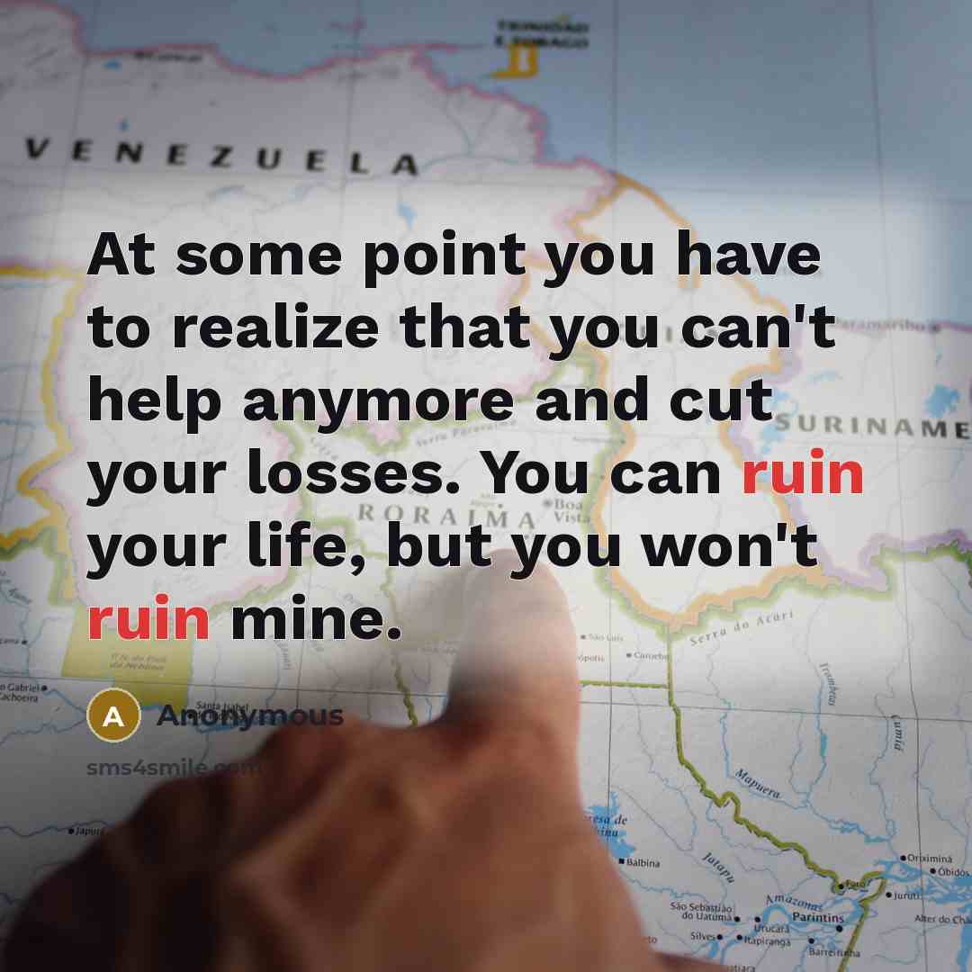 “At some point you have to realize that you can't help anymore and cut your losses. You can ruin your life, but you won't ruin mine.” quote by Anonymous