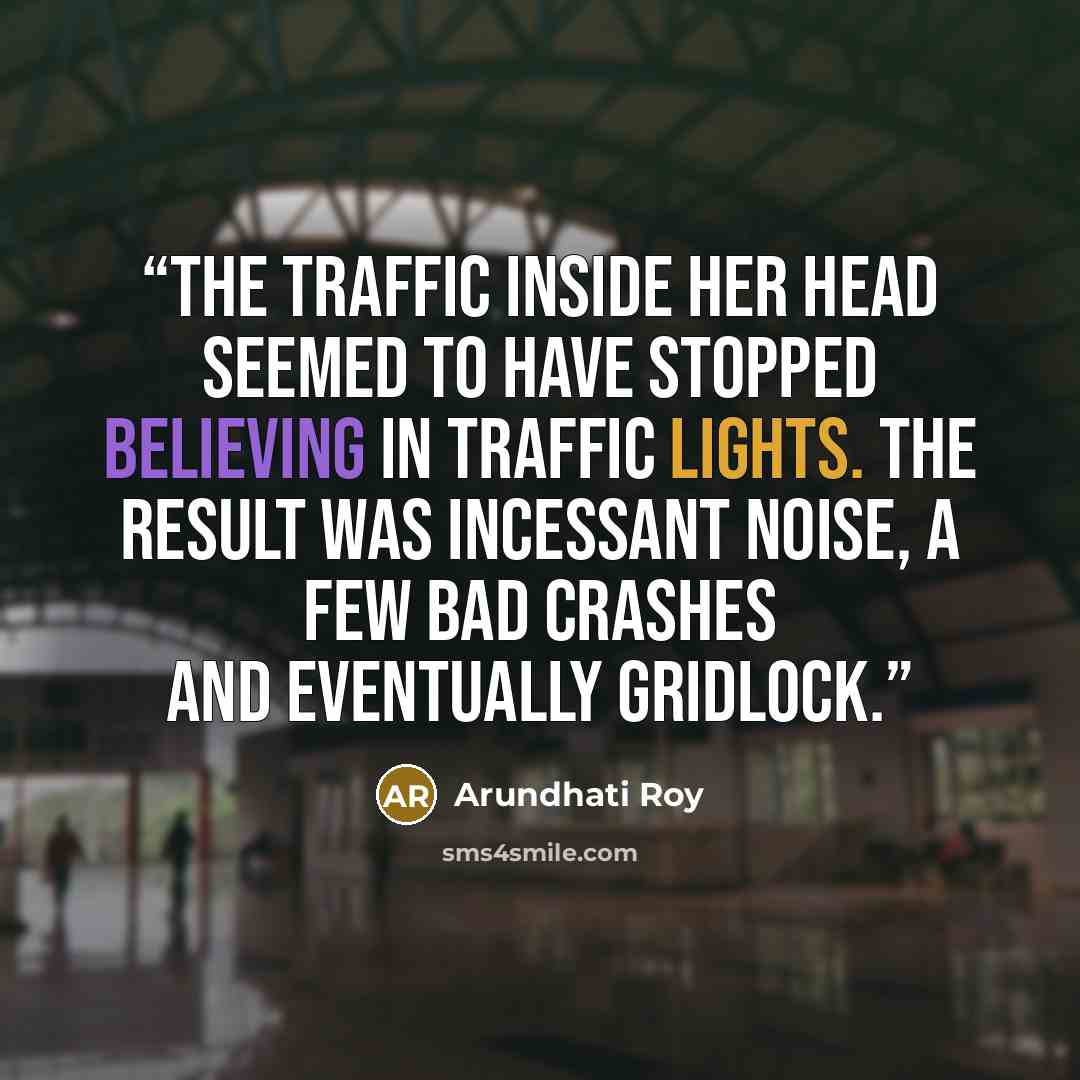 “The traffic inside her head seemed to have stopped believing in traffic lights. The result was incessant noise, a few bad crashes and eventually gridlock.” quote by Arundhati Roy