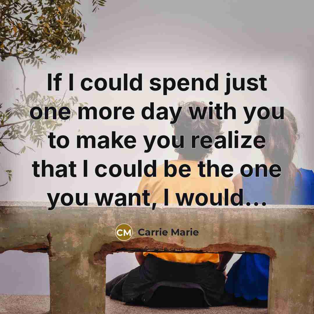 “If I could spend just one more day with you to make you realize that I could be the one you want, I would...” quote by Carrie Marie