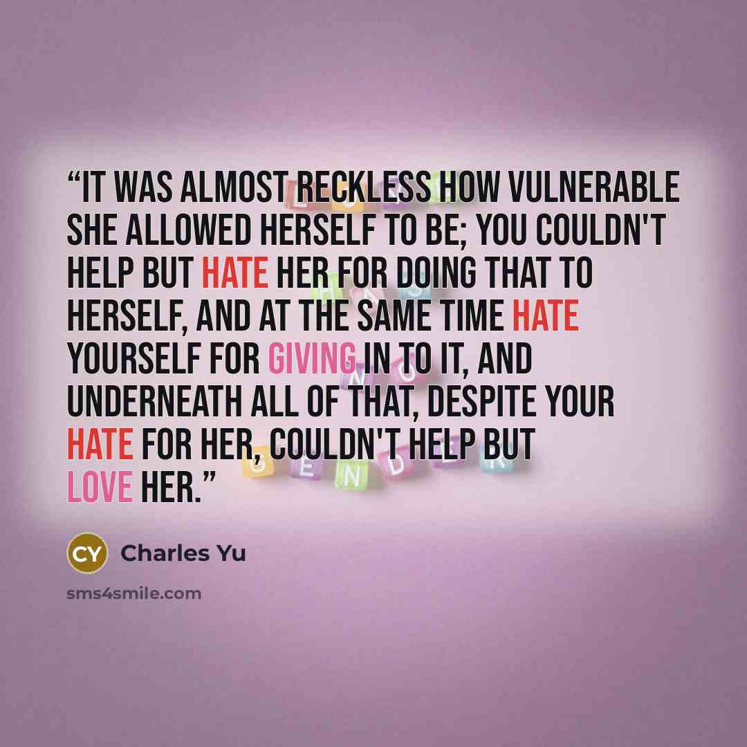 “It was almost reckless how vulnerable she allowed herself to be; you couldn't help but hate her for doing that to herself, and at the same time hate yourself for giving in to it, and underneath all of that, despite your hate for her, couldn't help but love her.” quote by Charles Yu