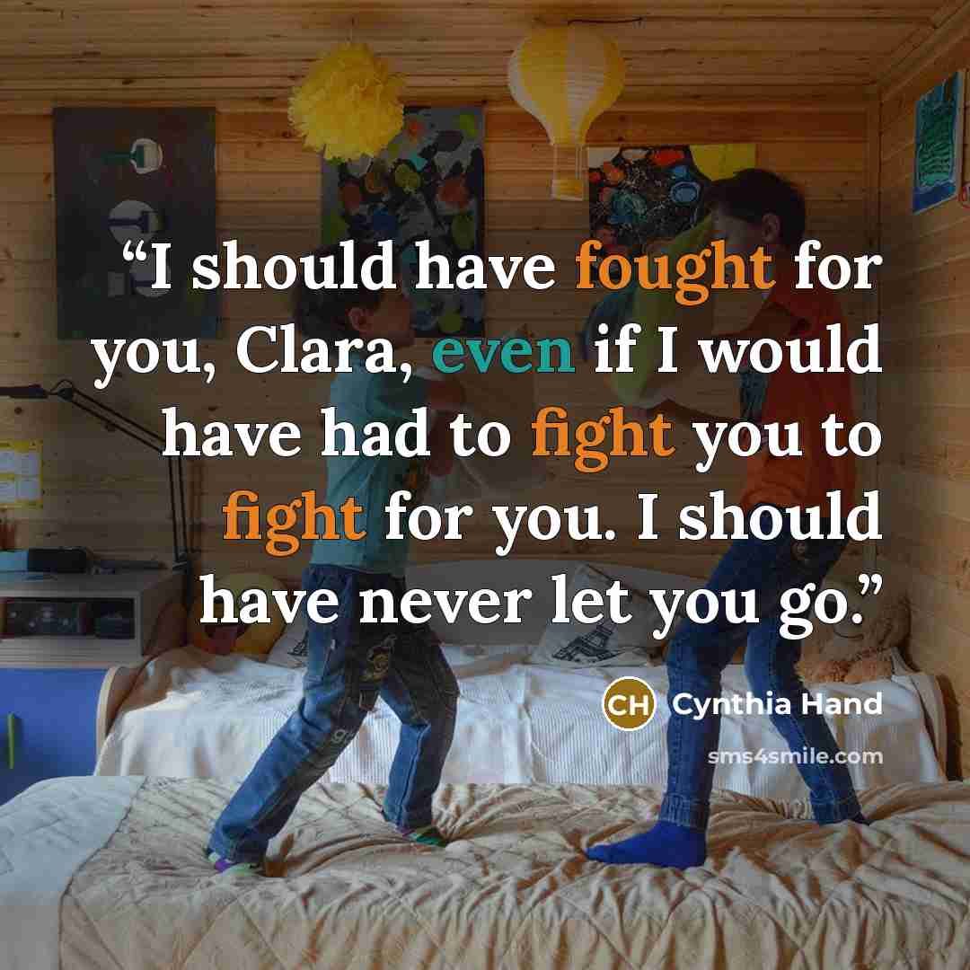 “I should have fought for you, Clara, even if I would have had to fight you to fight for you. I should have never let you go.” quote by Cynthia Hand