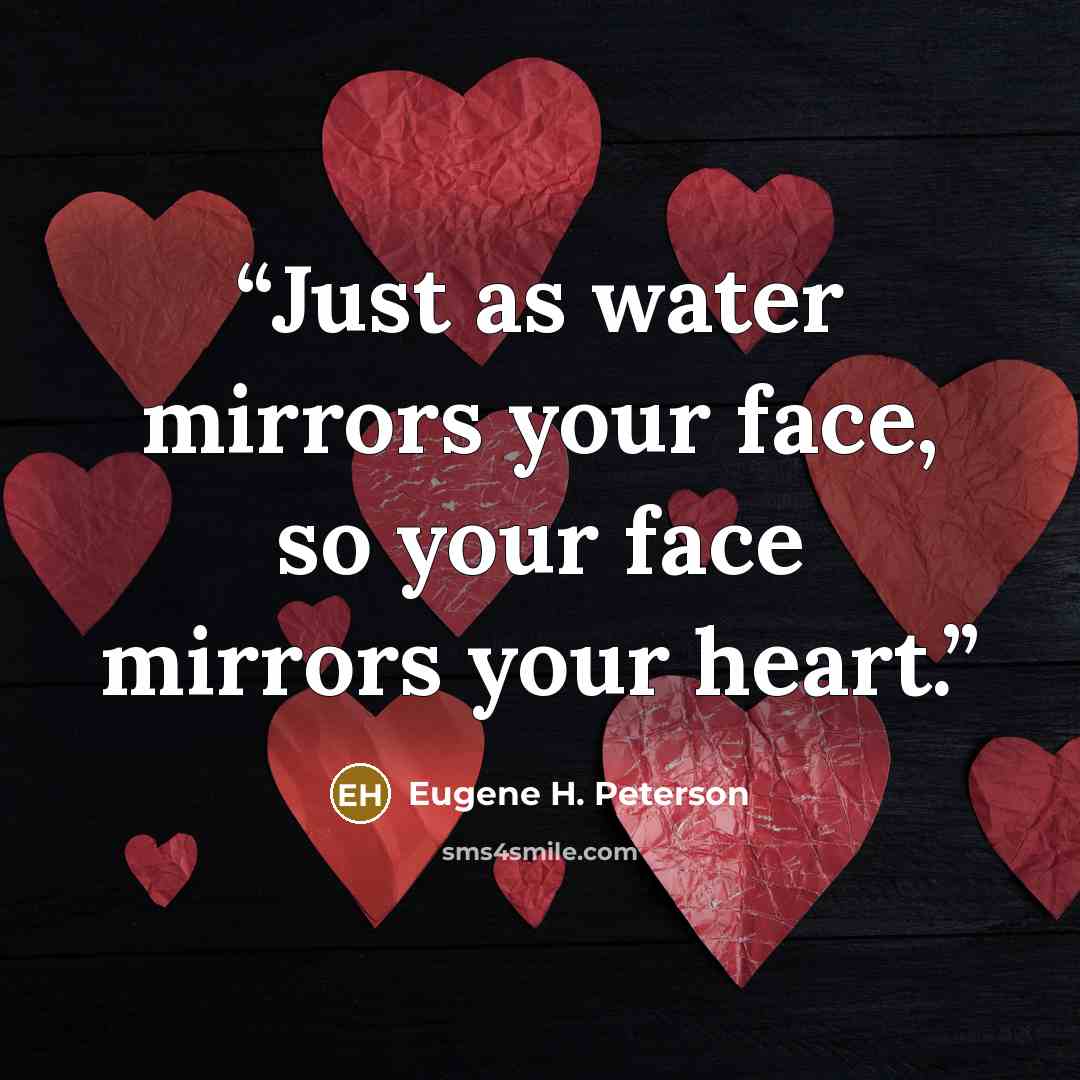 “Just as water mirrors your face, so your face mirrors your heart.” quote by Eugene H. Peterson