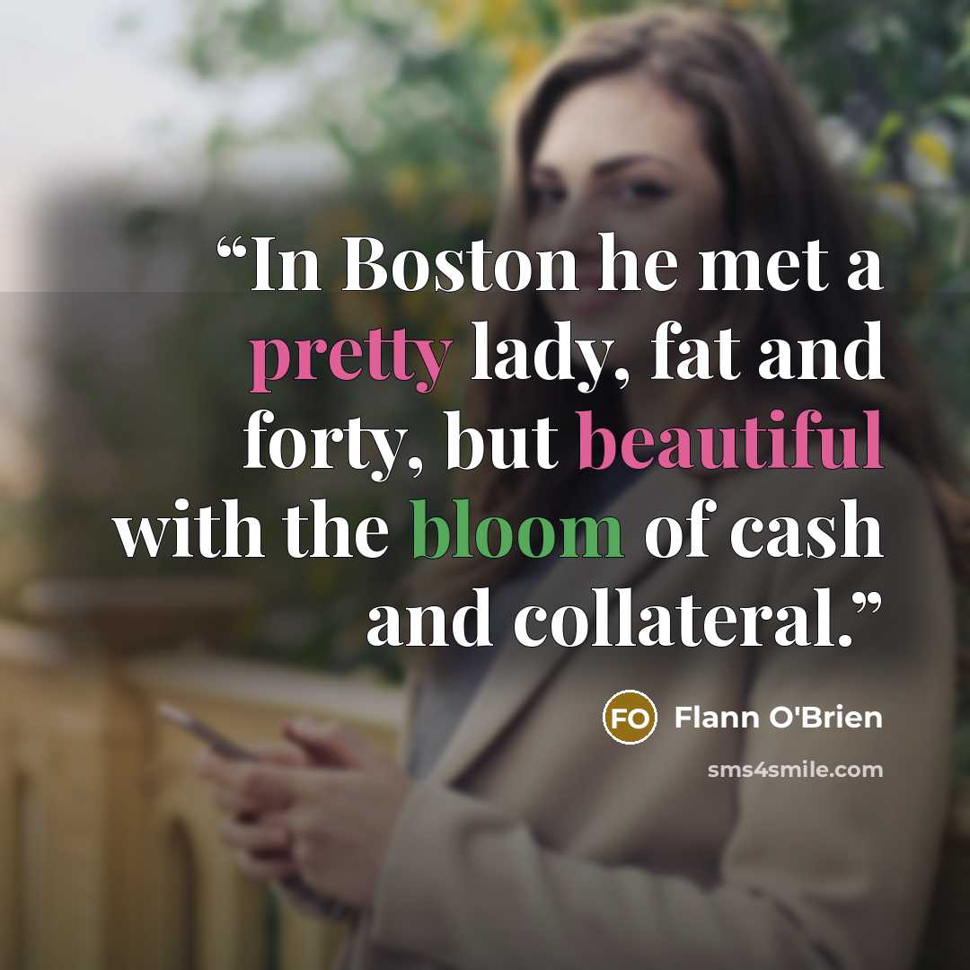 “In Boston he met a pretty lady, fat and forty, but beautiful with the bloom of cash and collateral.” quote by Flann O'Brien
