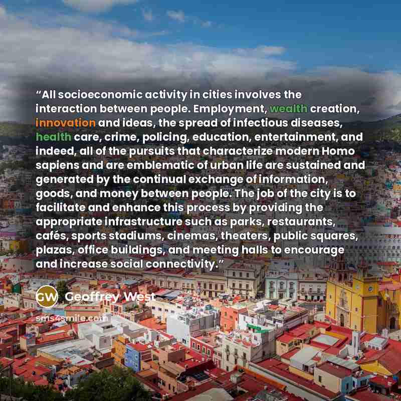 “All socioeconomic activity in cities involves the interaction between people. Employment, wealth creation, innovation and ideas, the spread of infectious diseases, health care, crime, policing, education, entertainment, and indeed, all of the pursuits that characterize modern Homo sapiens and are…” quote by Geoffrey West