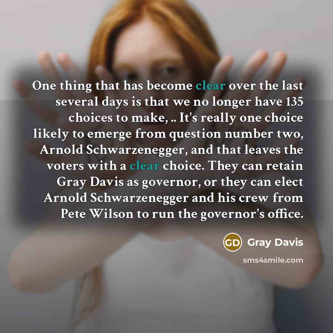 “One thing that has become clear over the last several days is that we no longer have 135 choices to make, .. It's really one choice likely to emerge from question number two, Arnold Schwarzenegger, and that leaves the voters with a clear choice. They can retain Gray Davis as governor, or they can…” quote by Gray Davis