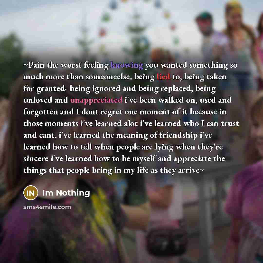 “~Pain the worst feeling knowing you wanted something so much more than someoneelse. being lied to, being taken for granted- being ignored and being replaced, being unloved and unappreciated i've been walked on, used and forgotten and I dont regret one moment of it because in those moments i've…” quote by Im Nothing