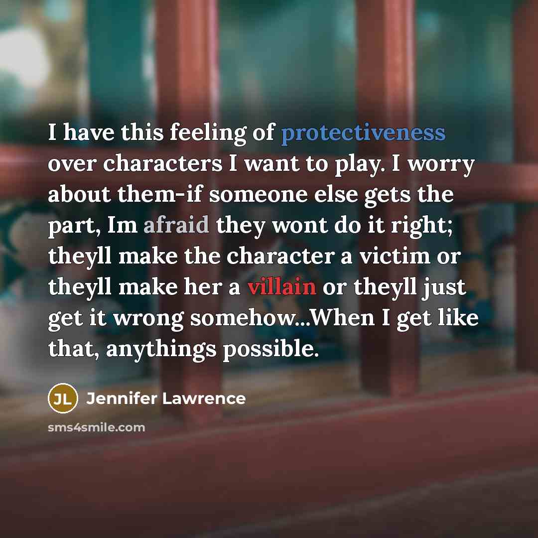 “I have this feeling of protectiveness over characters I want to play. I worry about them-if someone else gets the part, Im afraid they wont do it right; theyll make the character a victim or theyll make her a villain or theyll just get it wrong somehow...When I get like that, anythings possible.” quote by Jennifer Lawrence