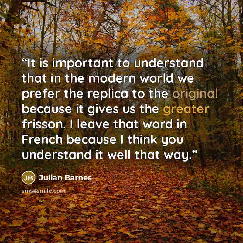 “It is important to understand that in the modern world we prefer the replica to the original because it gives us the greater frisson. I leave that word in French because I think you understand it well that way.” quote by Julian Barnes