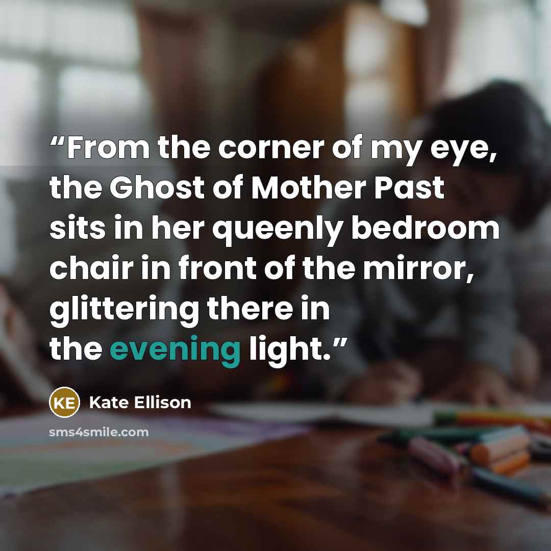 “From the corner of my eye, the Ghost of Mother Past sits in her queenly bedroom chair in front of the mirror, glittering there in the evening light.” quote by Kate Ellison