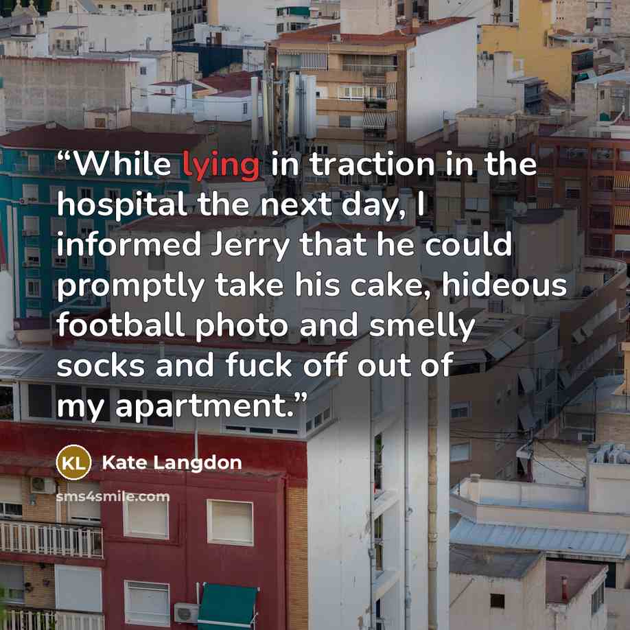 “While lying in traction in the hospital the next day, I informed Jerry that he could promptly take his cake, hideous football photo and smelly socks and fuck off out of my apartment.” quote by Kate Langdon