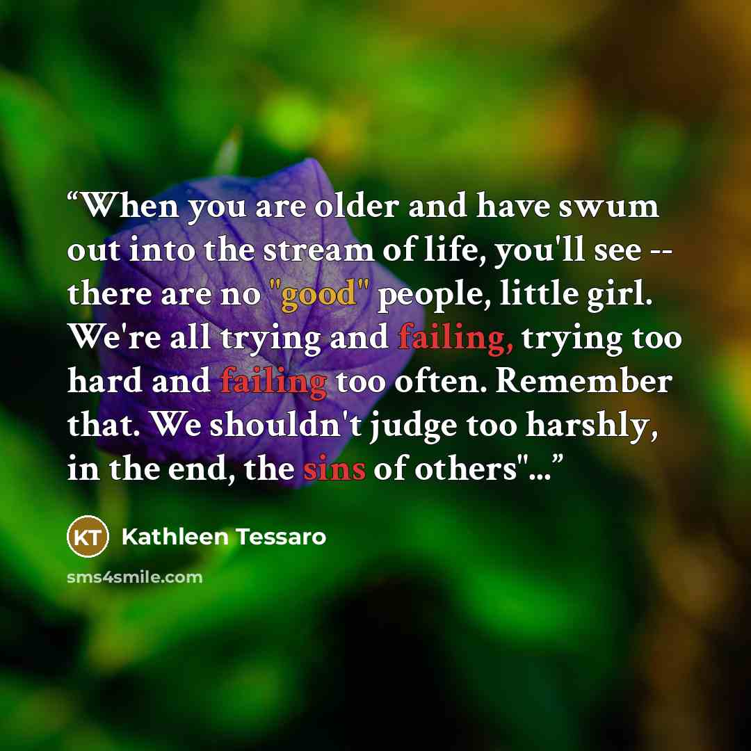 “When you are older and have swum out into the stream of life, you'll see -- there are no "good" people, little girl. We're all trying and failing, trying too hard and failing too often. Remember that. We shouldn't judge too harshly, in the end, the sins of others"...” quote by Kathleen Tessaro
