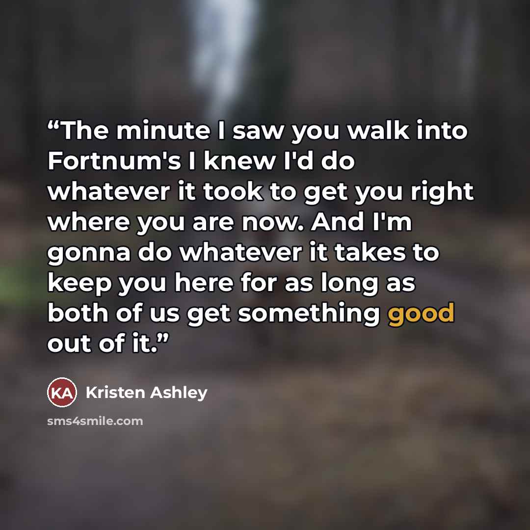 “The minute I saw you walk into Fortnum's I knew I'd do whatever it took to get you right where you are now. And I'm gonna do whatever it takes to keep you here for as long as both of us get something good out of it.” quote by Kristen Ashley
