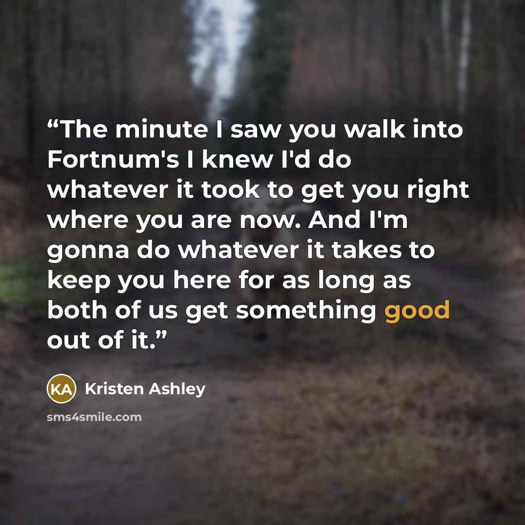 “The minute I saw you walk into Fortnum's I knew I'd do whatever it took to get you right where you are now. And I'm gonna do whatever it takes to keep you here for as long as both of us get something good out of it.” quote by Kristen Ashley