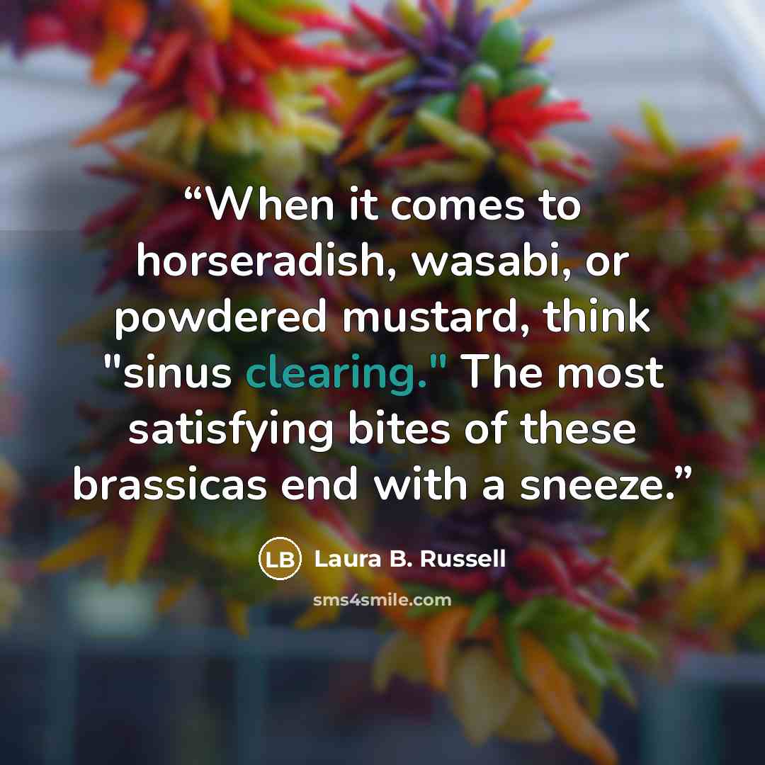 “When it comes to horseradish, wasabi, or powdered mustard, think "sinus clearing." The most satisfying bites of these brassicas end with a sneeze.” quote by Laura B. Russell