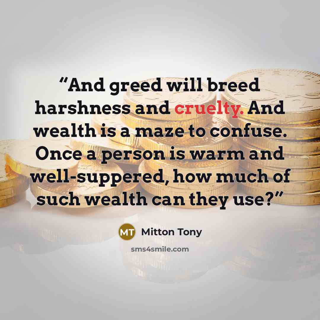 “And greed will breed harshness and cruelty. And wealth is a maze to confuse. Once a person is warm and well-suppered, how much of such wealth can they use?” quote by Mitton Tony