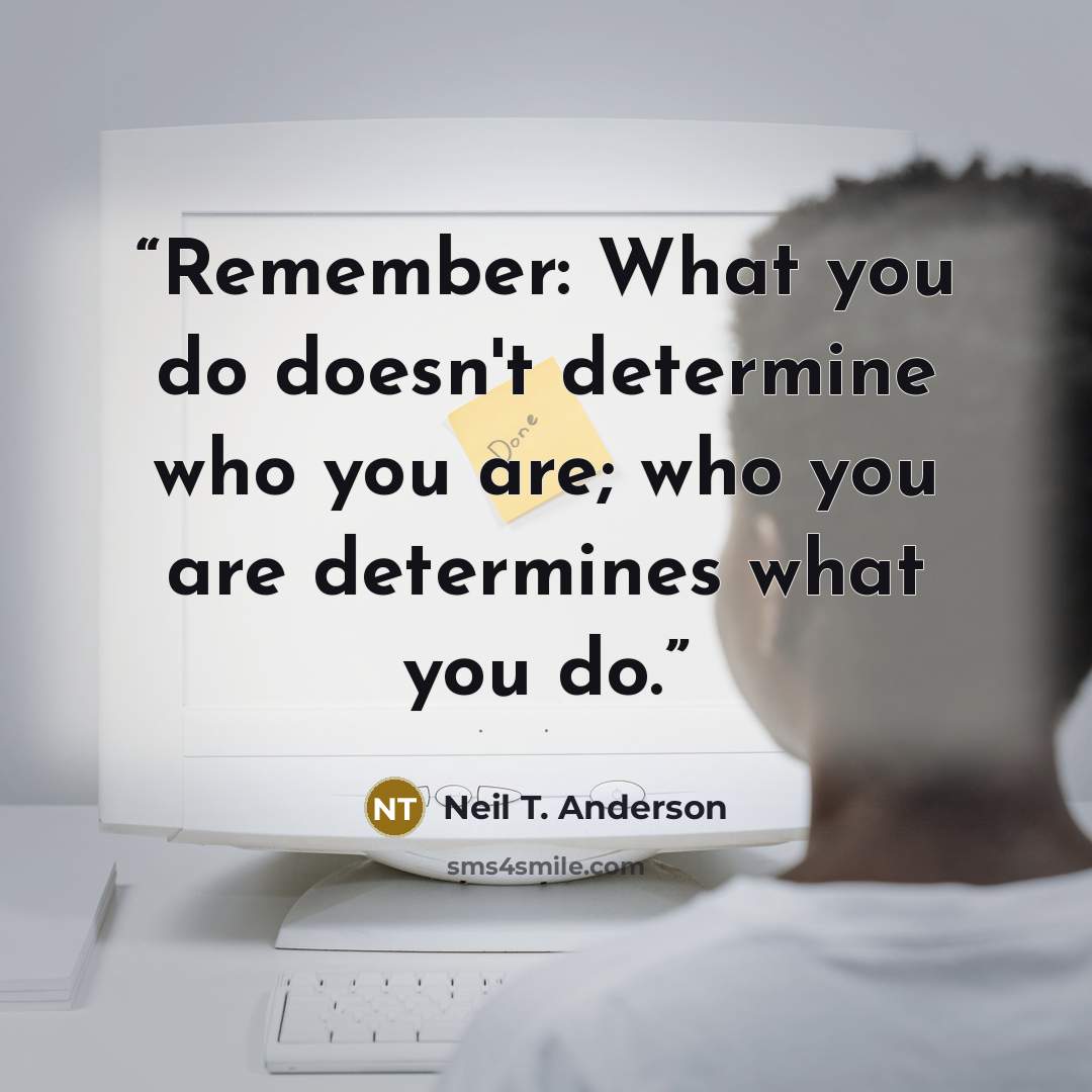 “Remember: What you do doesn't determine who you are; who you are determines what you do.” quote by Neil T. Anderson