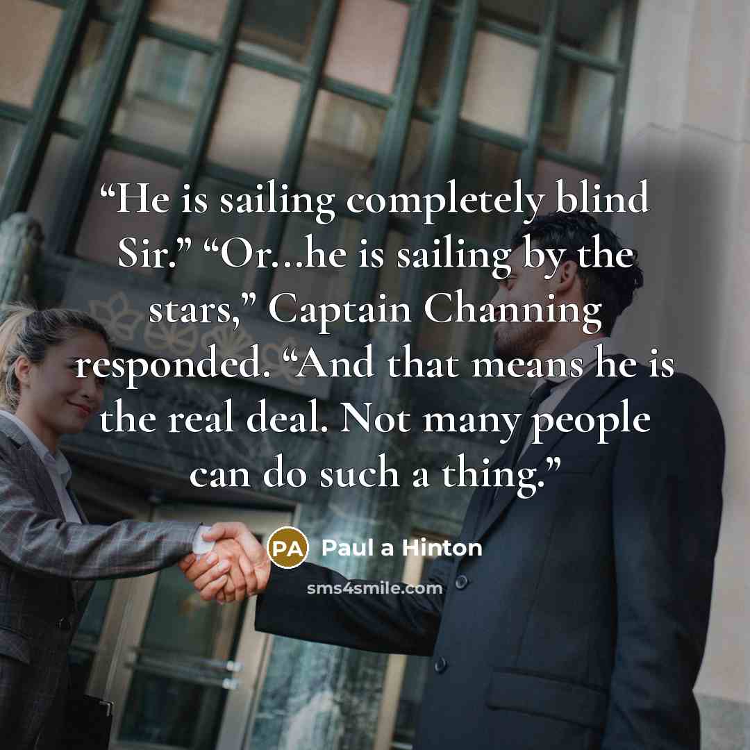 “He is sailing completely blind Sir.” “Or...he is sailing by the stars,” Captain Channing responded. “And that means he is the real deal. Not many people can do such a thing.” quote by Paul a Hinton