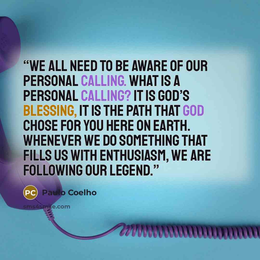 “We all need to be aware of our personal calling. What is a personal calling? It is God’s blessing, it is the path that God chose for you here on Earth. Whenever we do something that fills us with enthusiasm, we are following our legend.” quote by Paulo Coelho