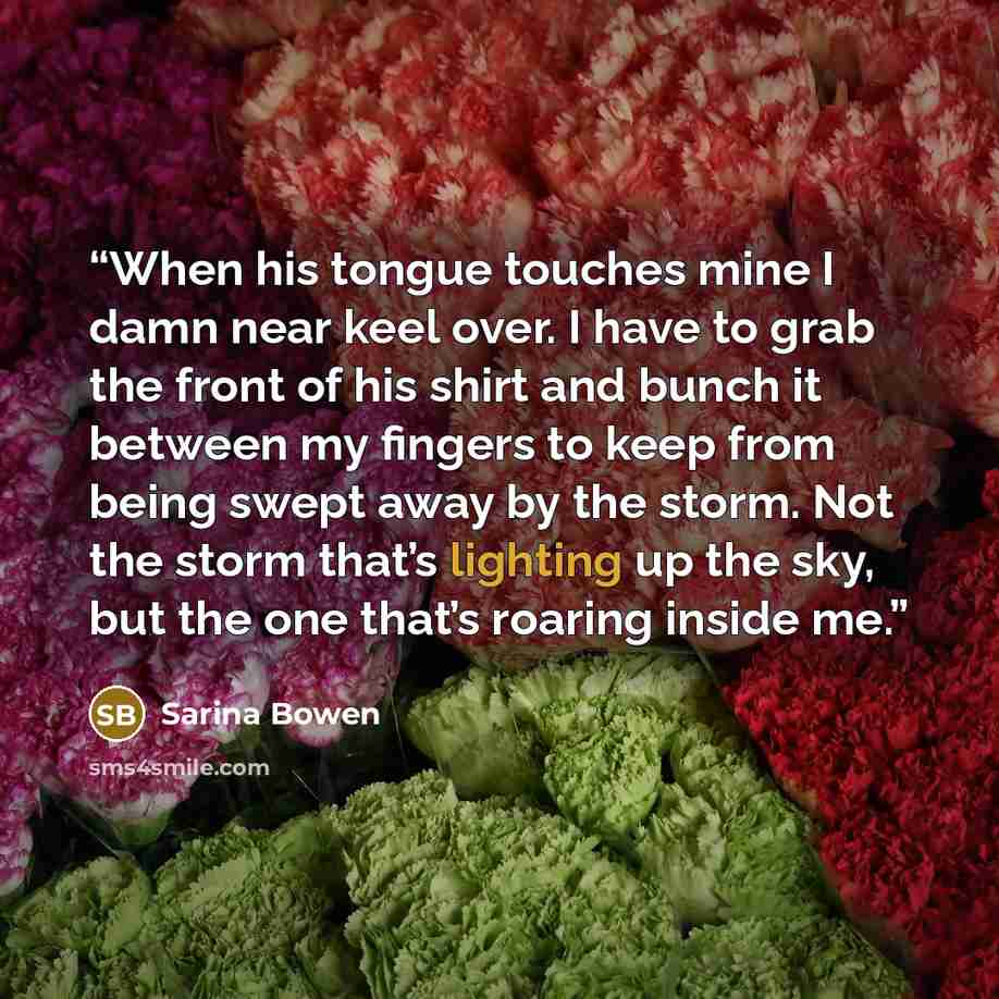 “When his tongue touches mine I damn near keel over. I have to grab the front of his shirt and bunch it between my fingers to keep from being swept away by the storm. Not the storm that’s lighting up the sky, but the one that’s roaring inside me.” quote by Sarina Bowen