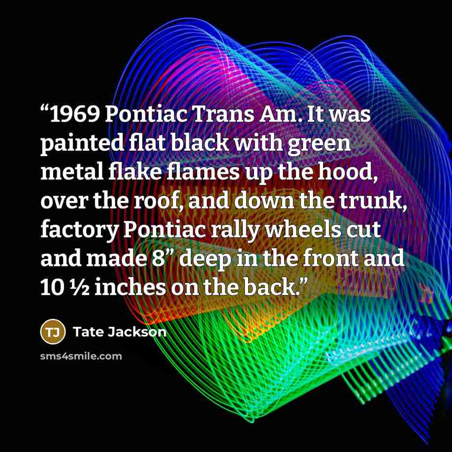 “1969 Pontiac Trans Am. It was painted flat black with green metal flake flames up the hood, over the roof, and down the trunk, factory Pontiac rally wheels cut and made 8” deep in the front and 10 ½ inches on the back.” quote by Tate Jackson