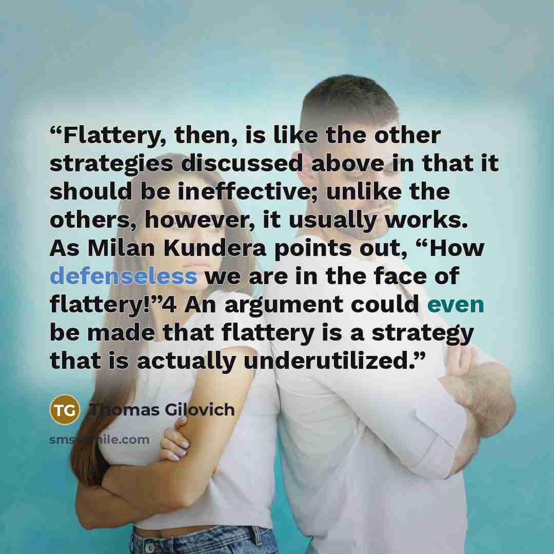 “Flattery, then, is like the other strategies discussed above in that it should be ineffective; unlike the others, however, it usually works. As Milan Kundera points out, “How defenseless we are in the face of flattery!”4 An argument could even be made that flattery is a strategy that is actually…” quote by Thomas Gilovich