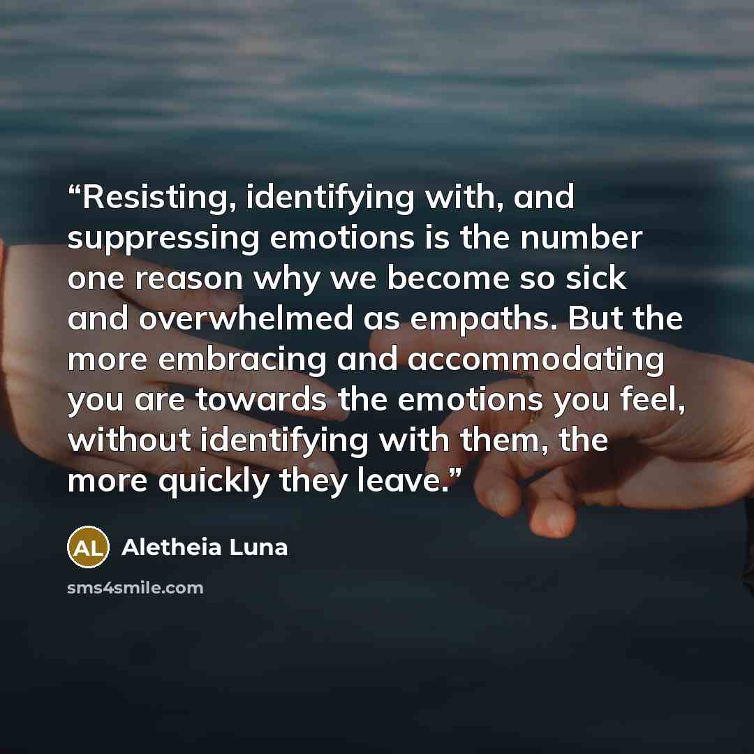 “Resisting, identifying with, and suppressing emotions is the number one reason why we become so sick and overwhelmed as empaths. But the more embracing and accommodating you are towards the emotions you feel, without identifying with them, the more quickly they leave.” quote by Aletheia Luna