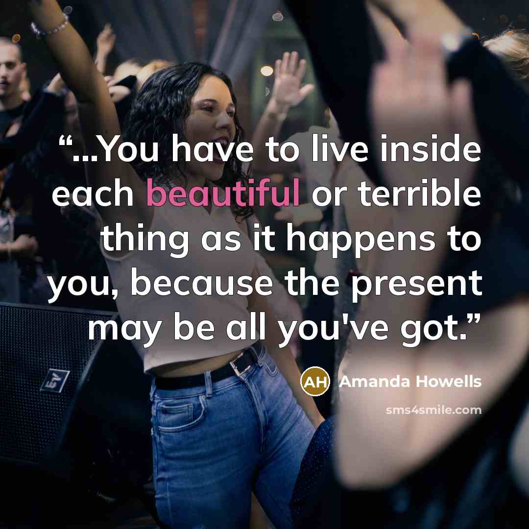 “...You have to live inside each beautiful or terrible thing as it happens to you, because the present may be all you've got.” quote by Amanda Howells