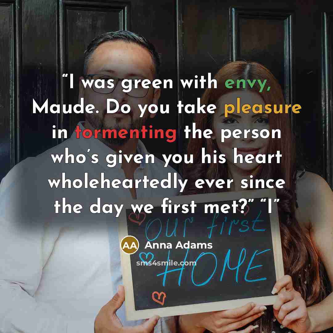 “I was green with envy, Maude. Do you take pleasure in tormenting the person who’s given you his heart wholeheartedly ever since the day we first met?” “I” quote by Anna Adams