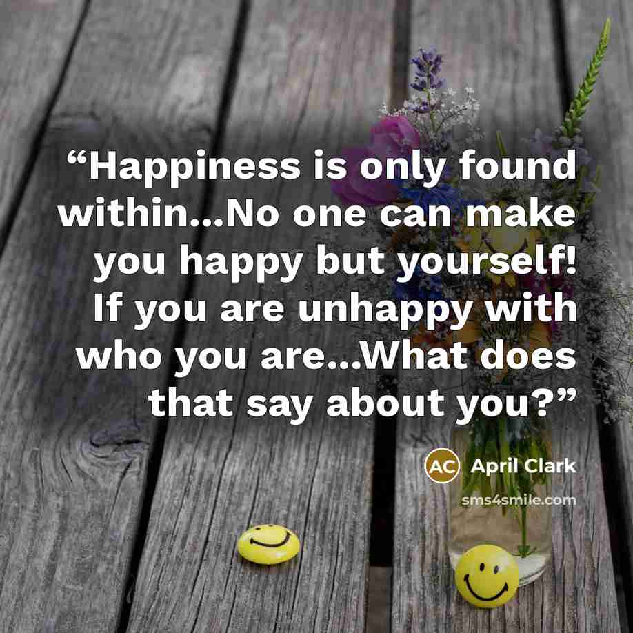 “Happiness is only found within...No one can make you happy but yourself! If you are unhappy with who you are...What does that say about you?” quote by April Clark