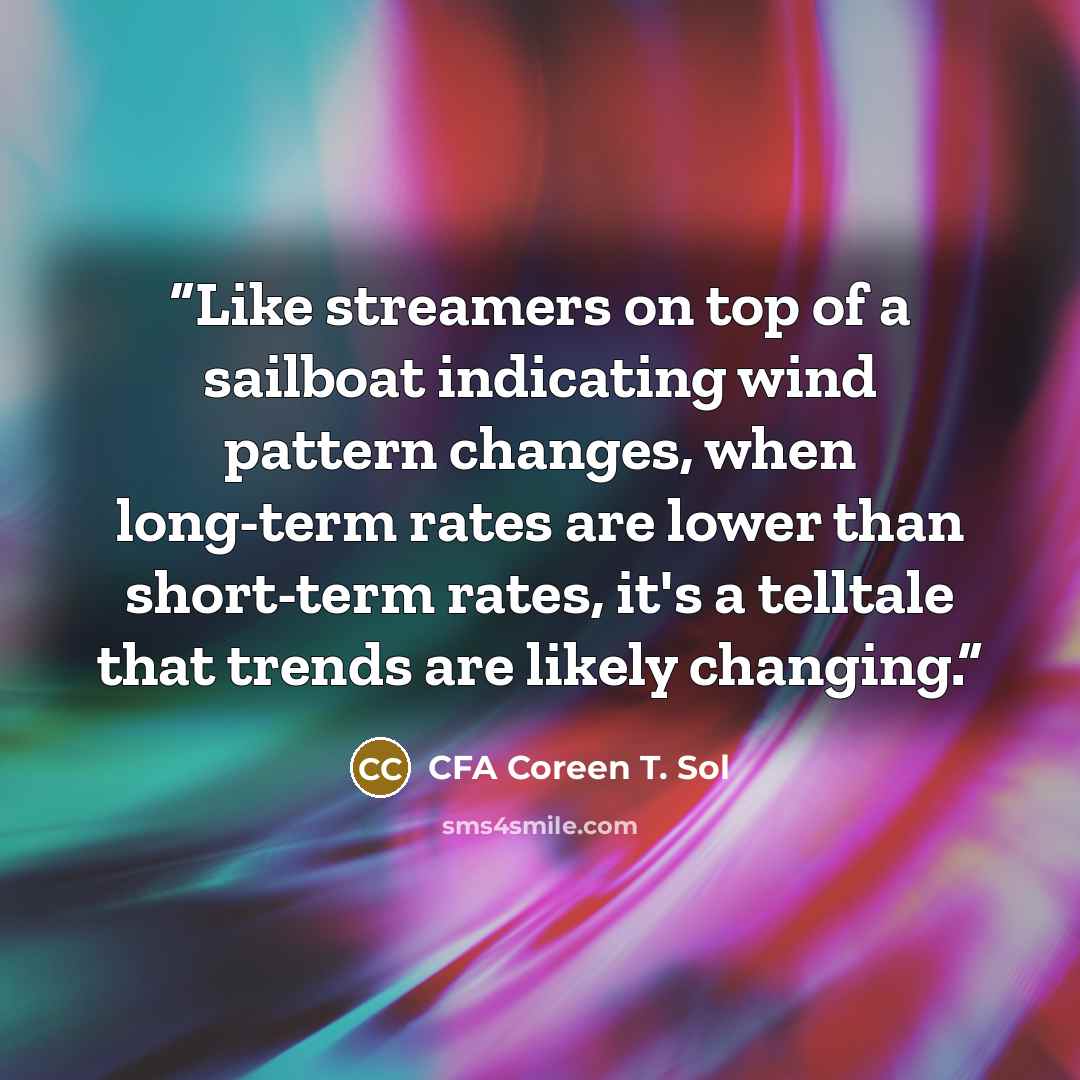 “Like streamers on top of a sailboat indicating wind pattern changes, when long-term rates are lower than short-term rates, it's a telltale that trends are likely changing.” quote by CFA Coreen T. Sol