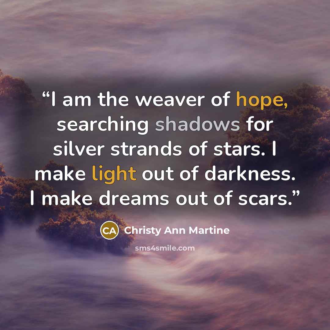 “I am the weaver of hope, searching shadows for silver strands of stars. I make light out of darkness. I make dreams out of scars.” quote by Christy Ann Martine
