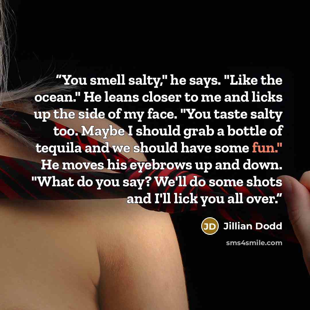 “You smell salty," he says. "Like the ocean." He leans closer to me and licks up the side of my face. "You taste salty too. Maybe I should grab a bottle of tequila and we should have some fun." He moves his eyebrows up and down. "What do you say? We'll do some shots and I'll lick you all over.” quote by Jillian Dodd