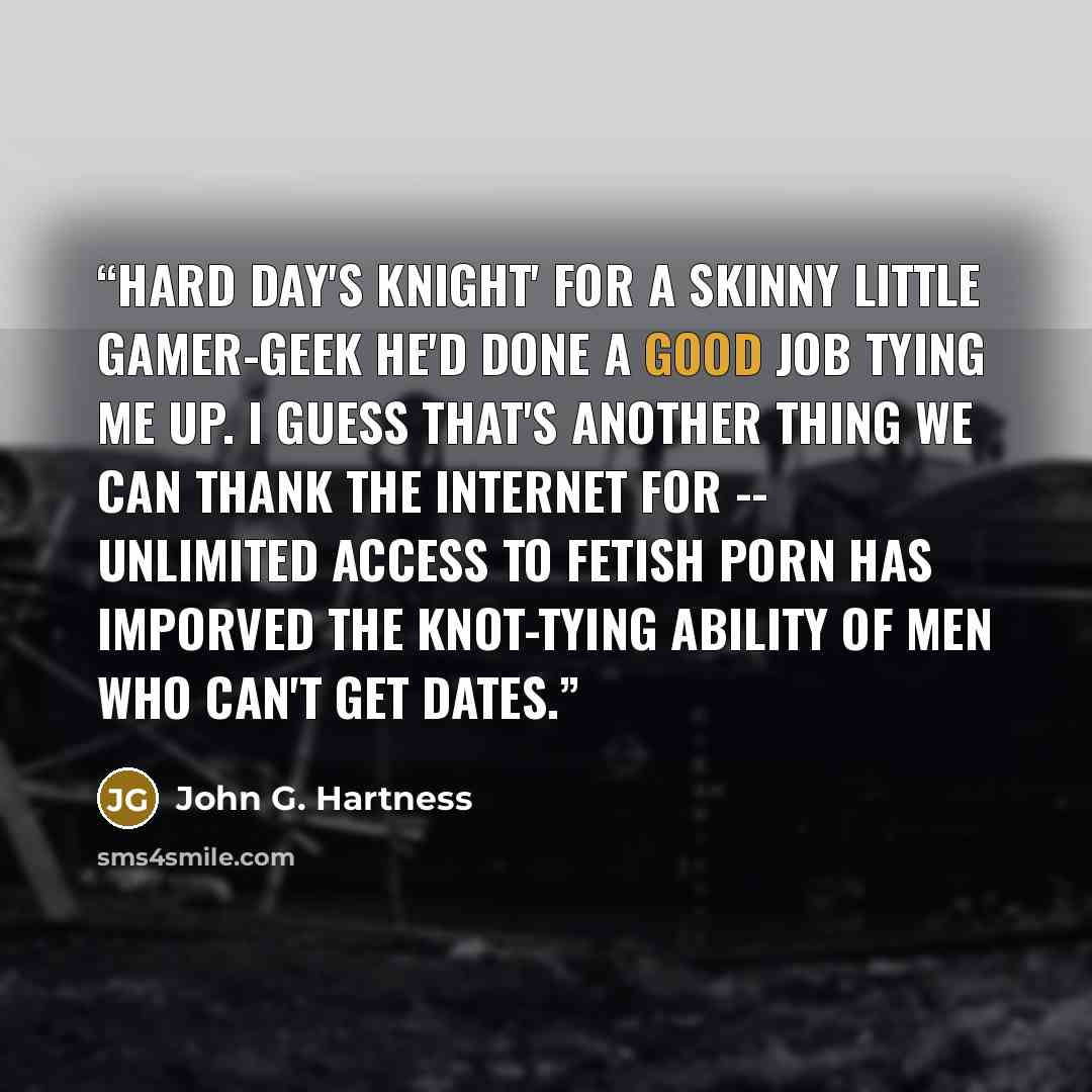 “HARD DAY'S KNIGHT' For a skinny little gamer-geek he'd done a good job tying me up. I guess that's another thing we can thank the Internet for -- unlimited access to fetish porn has imporved the knot-tying ability of men who can't get dates.” quote by John G. Hartness