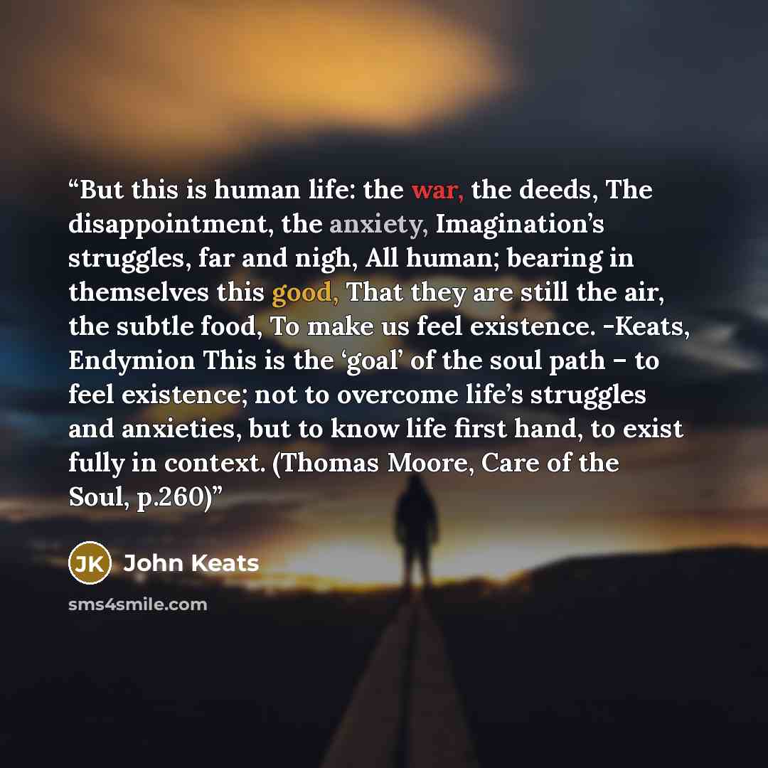 “But this is human life: the war, the deeds, The disappointment, the anxiety, Imagination’s struggles, far and nigh, All human; bearing in themselves this good, That they are still the air, the subtle food, To make us feel existence. -Keats, Endymion This is the ‘goal’ of the soul path – to feel…” quote by John Keats