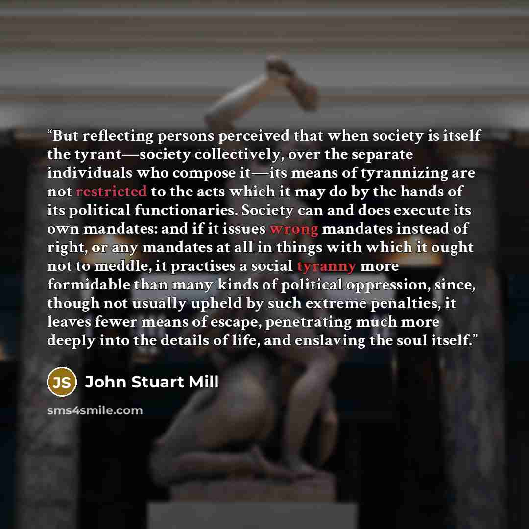 “But reflecting persons perceived that when society is itself the tyrant—society collectively, over the separate individuals who compose it—its means of tyrannizing are not restricted to the acts which it may do by the hands of its political functionaries. Society can and does execute its own…” quote by John Stuart Mill