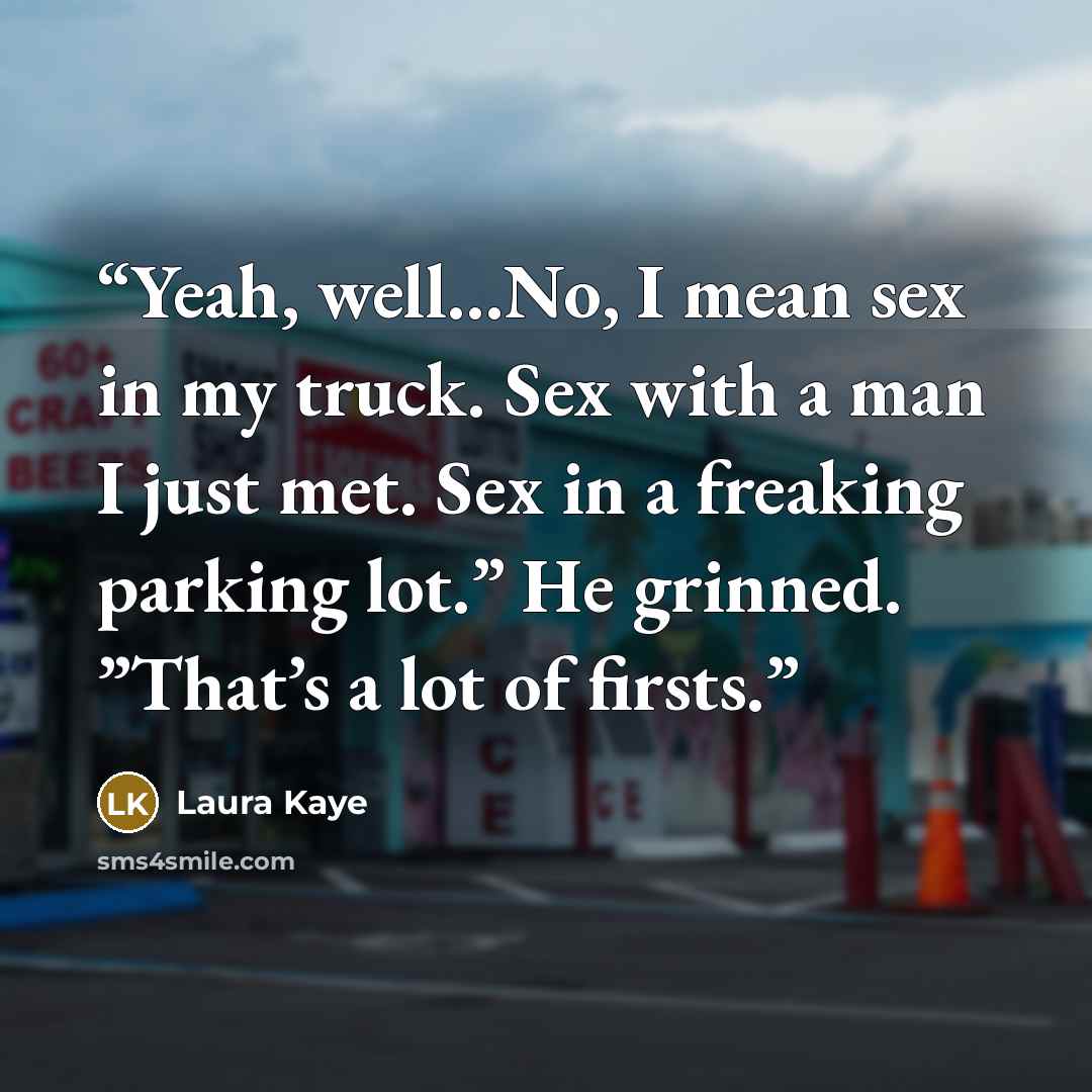 “Yeah, well…No, I mean sex in my truck. Sex with a man I just met. Sex in a freaking parking lot.” He grinned. ”That’s a lot of firsts.” quote by Laura Kaye