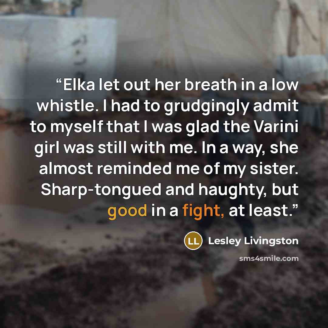 “Elka let out her breath in a low whistle. I had to grudgingly admit to myself that I was glad the Varini girl was still with me. In a way, she almost reminded me of my sister. Sharp-tongued and haughty, but good in a fight, at least.” quote by Lesley Livingston
