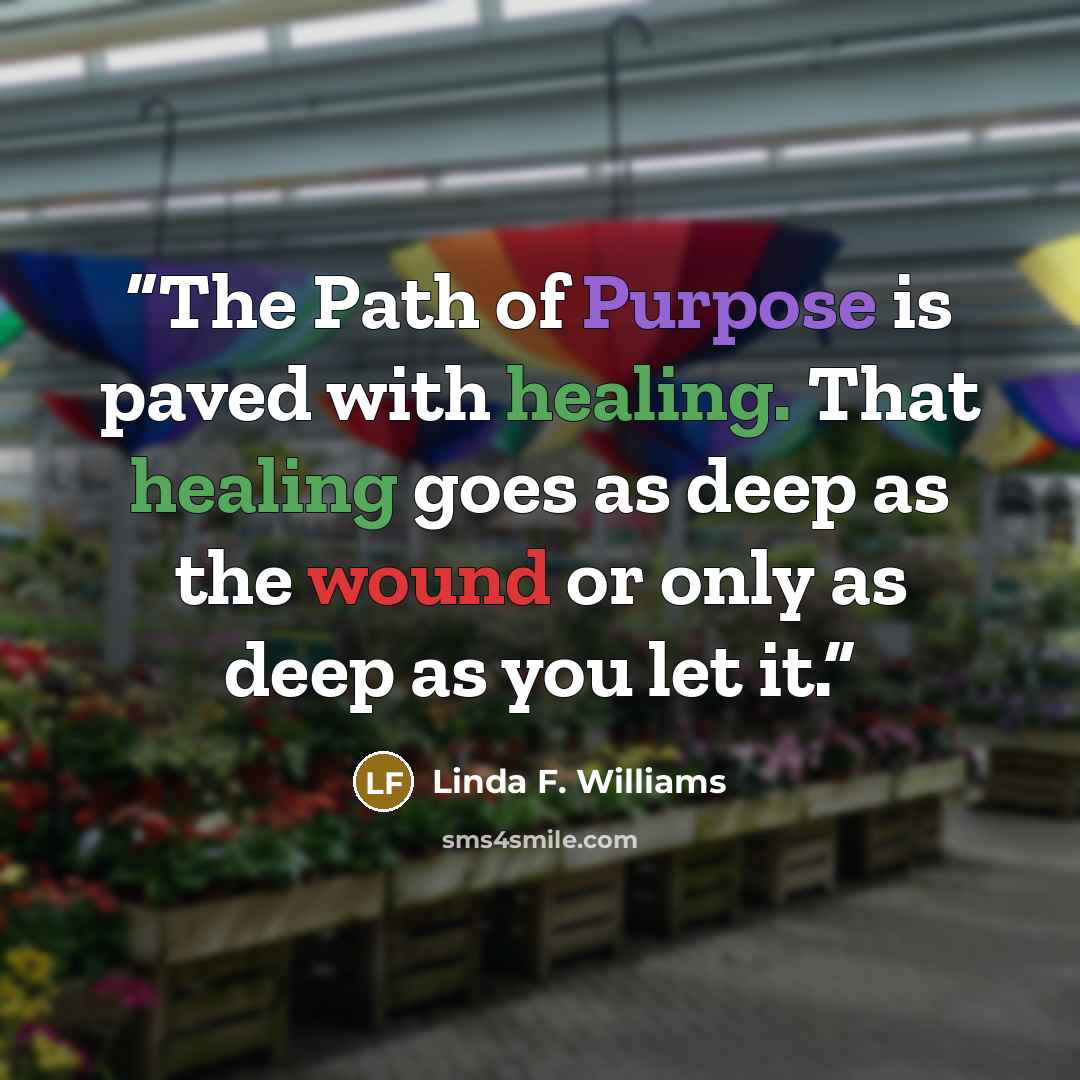 “The Path of Purpose is paved with healing. That healing goes as deep as the wound or only as deep as you let it.” quote by Linda F. Williams
