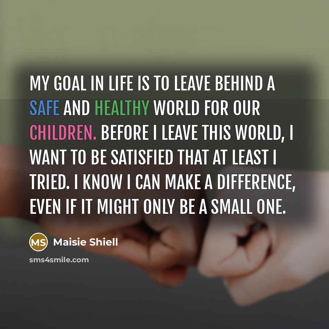 “My goal in life is to leave behind a safe and healthy world for our children. Before I leave this world, I want to be satisfied that at least I tried. I know I can make a difference, even if it might only be a small one.” quote by Maisie Shiell