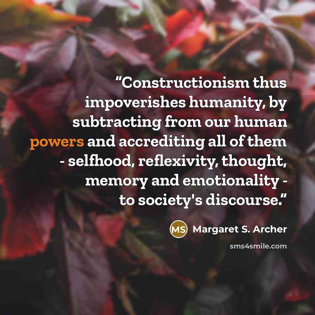 “Constructionism thus impoverishes humanity, by subtracting from our human powers and accrediting all of them - selfhood, reflexivity, thought, memory and emotionality - to society's discourse.” quote by Margaret S. Archer