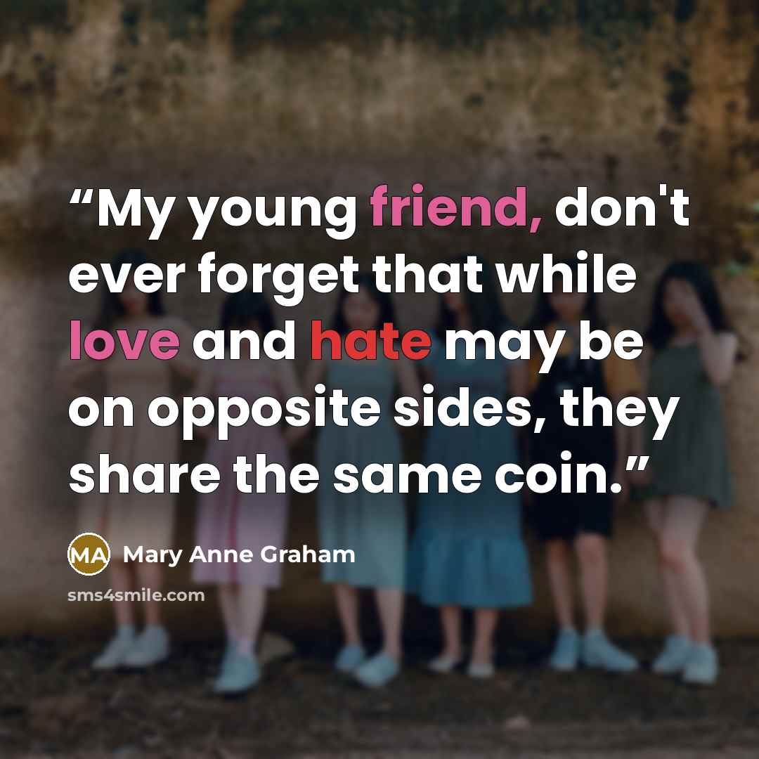 “My young friend, don't ever forget that while love and hate may be on opposite sides, they share the same coin.” quote by Mary Anne Graham