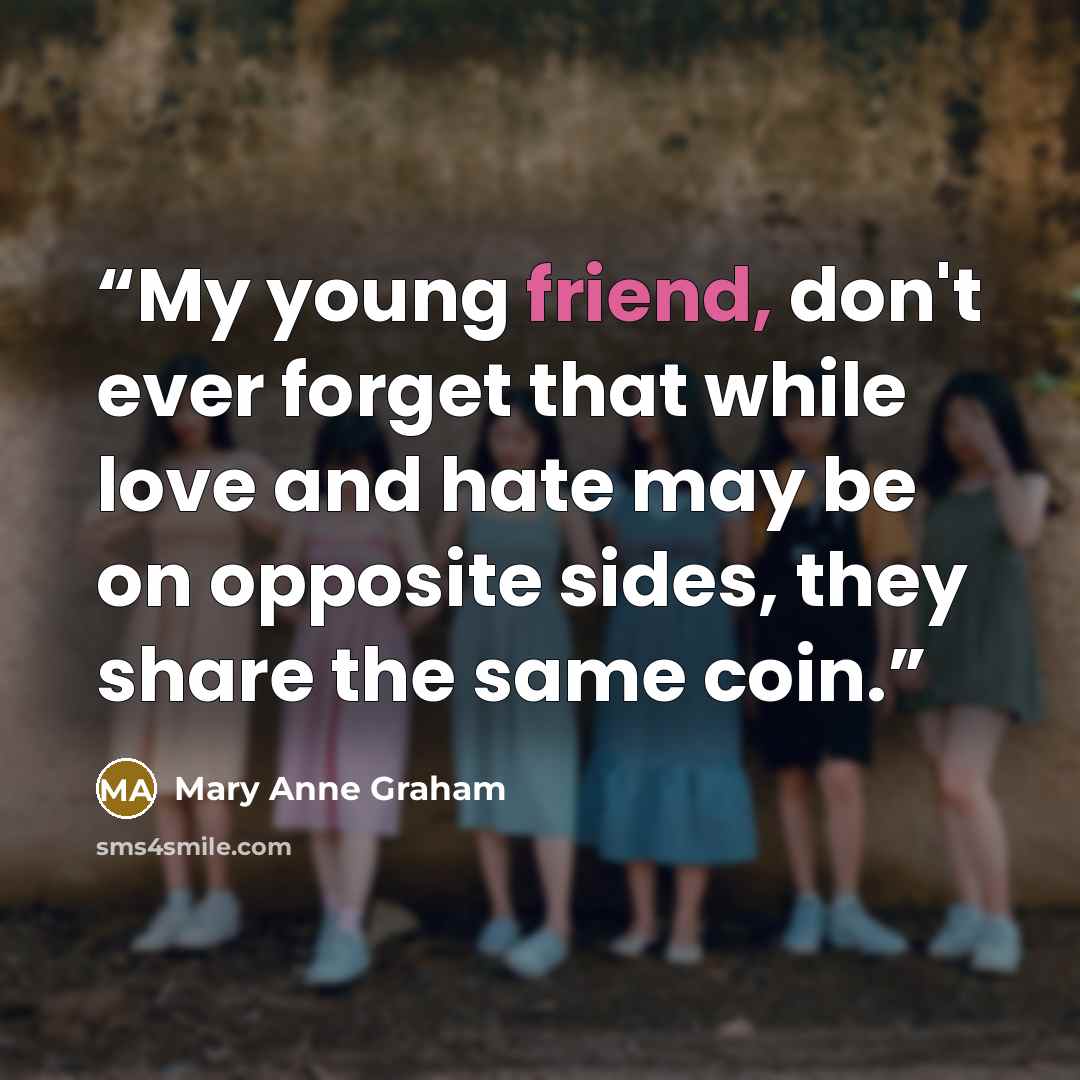 “My young friend, don't ever forget that while love and hate may be on opposite sides, they share the same coin.” quote by Mary Anne Graham