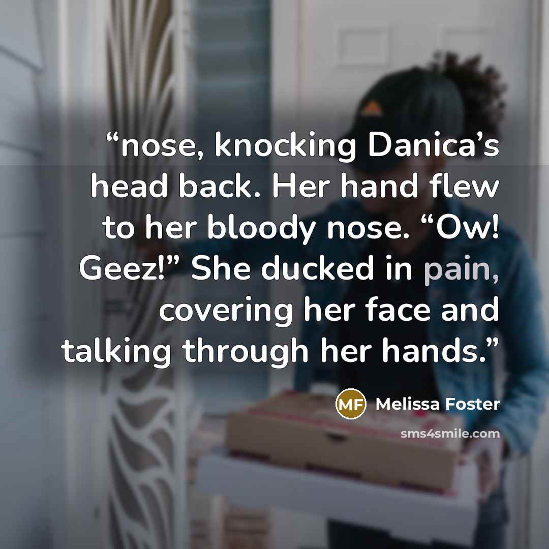 “nose, knocking Danica’s head back. Her hand flew to her bloody nose. “Ow! Geez!” She ducked in pain, covering her face and talking through her hands.” quote by Melissa Foster