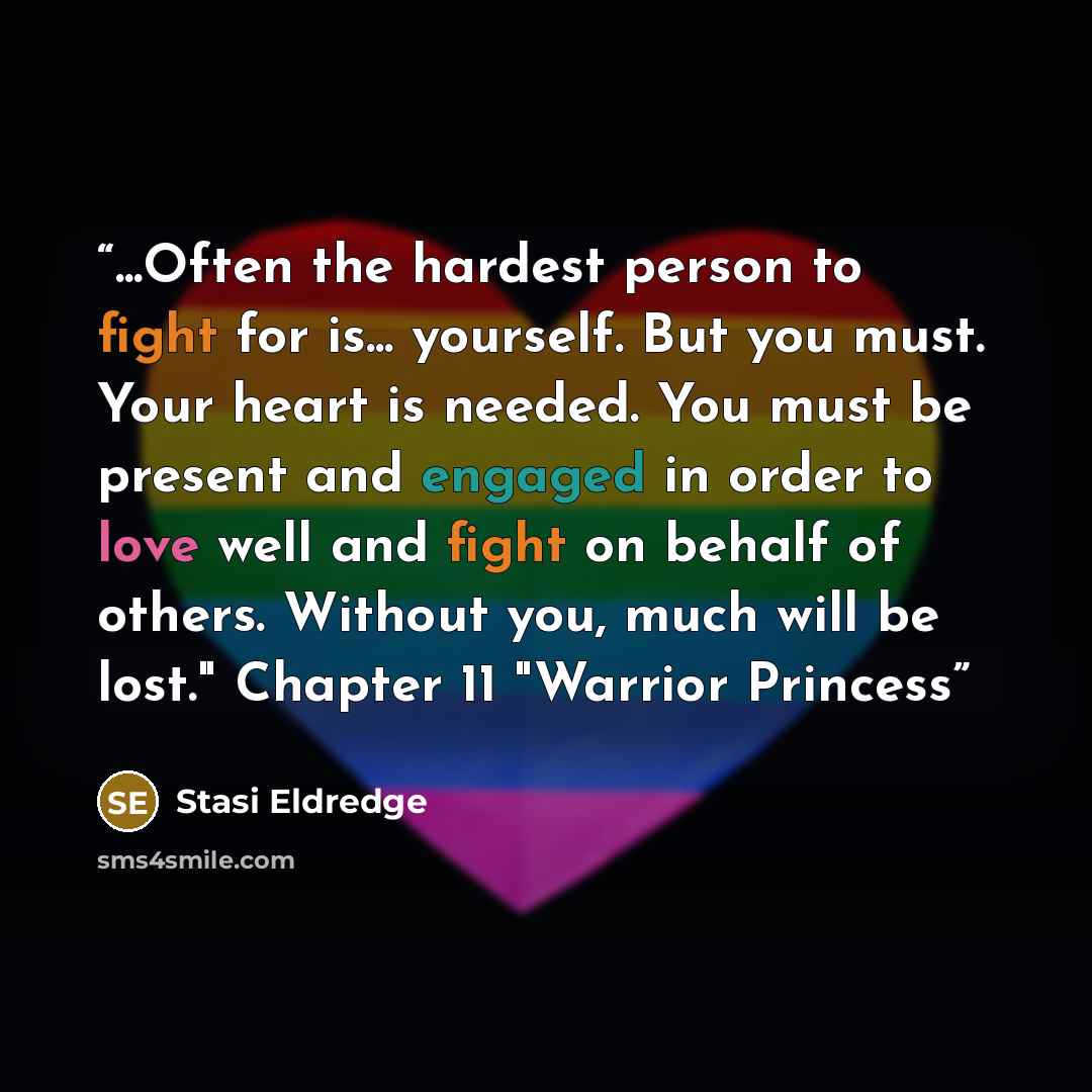 “...Often the hardest person to fight for is... yourself. But you must. Your heart is needed. You must be present and engaged in order to love well and fight on behalf of others. Without you, much will be lost." Chapter 11 "Warrior Princess” quote by Stasi Eldredge