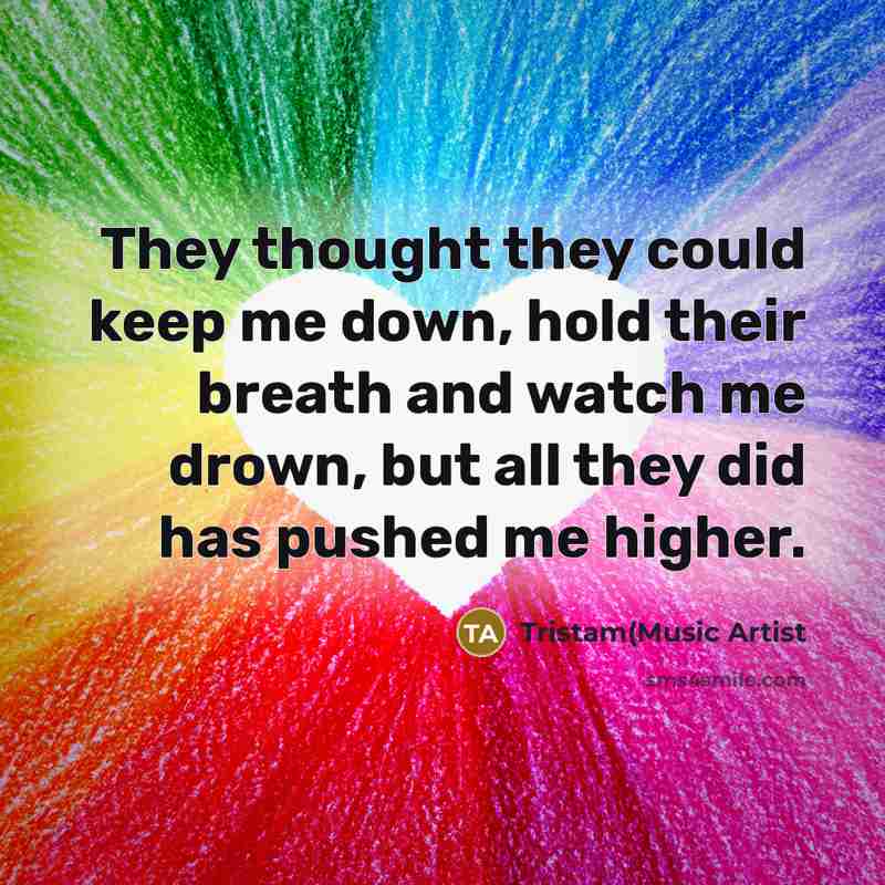 “They thought they could keep me down, hold their breath and watch me drown, but all they did has pushed me higher.” quote by Tristam(Music Artist