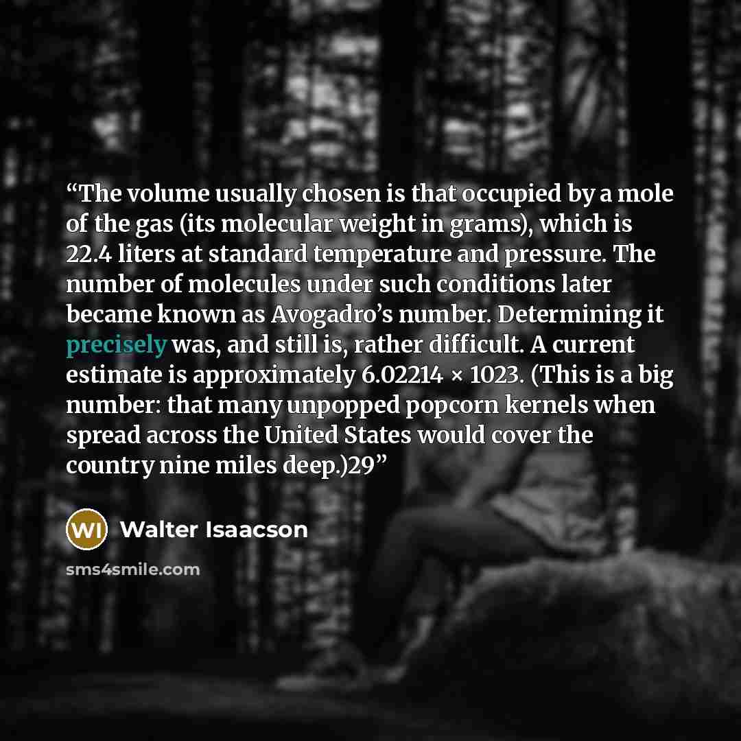 “The volume usually chosen is that occupied by a mole of the gas (its molecular weight in grams), which is 22.4 liters at standard temperature and pressure. The number of molecules under such conditions later became known as Avogadro’s number. Determining it precisely was, and still is, rather…” quote by Walter Isaacson